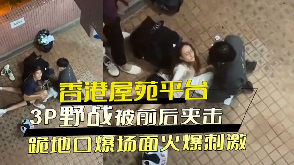 香港屋苑平台偷拍3P野战：女孩被前后夹击，跪地口爆场面火爆刺激