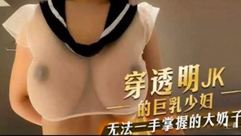 穿透明JK的巨乳妹子 大奶子一只手都无法掌握